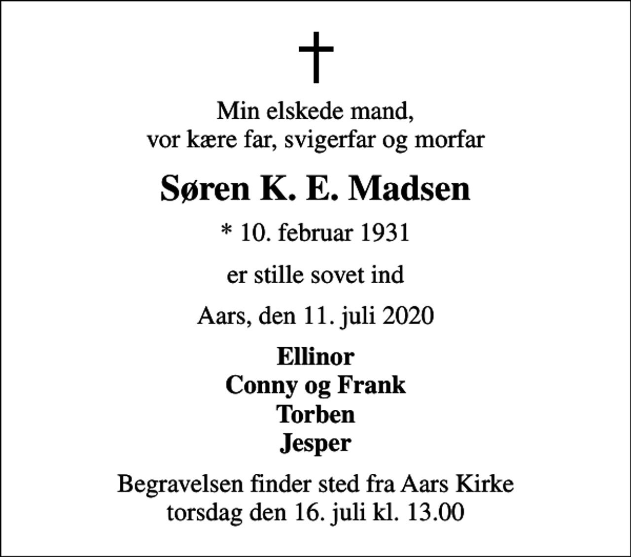 <p>Min elskede mand, vor kære far, svigerfar og morfar<br />Søren K. E. Madsen<br />* 10. februar 1931<br />er stille sovet ind<br />Aars, den 11. juli 2020<br />Ellinor Conny og Frank Torben Jesper<br />Begravelsen finder sted fra Aars Kirke torsdag den 16. juli kl. 13.00</p>