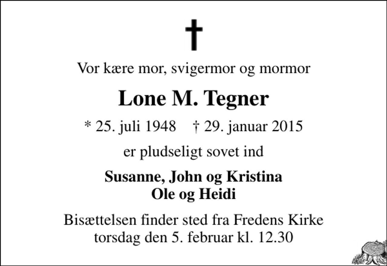 <p>Vor kære mor, svigermor og mormor<br />Lone M. Tegner<br />* 25. juli 1948 ✝ 29. januar 2015<br />er pludseligt sovet ind<br />Susanne, John og Kristina Ole og Heidi<br />Bisættelsen finder sted fra Fredens Kirke torsdag den 5. februar kl. 12.30</p>
