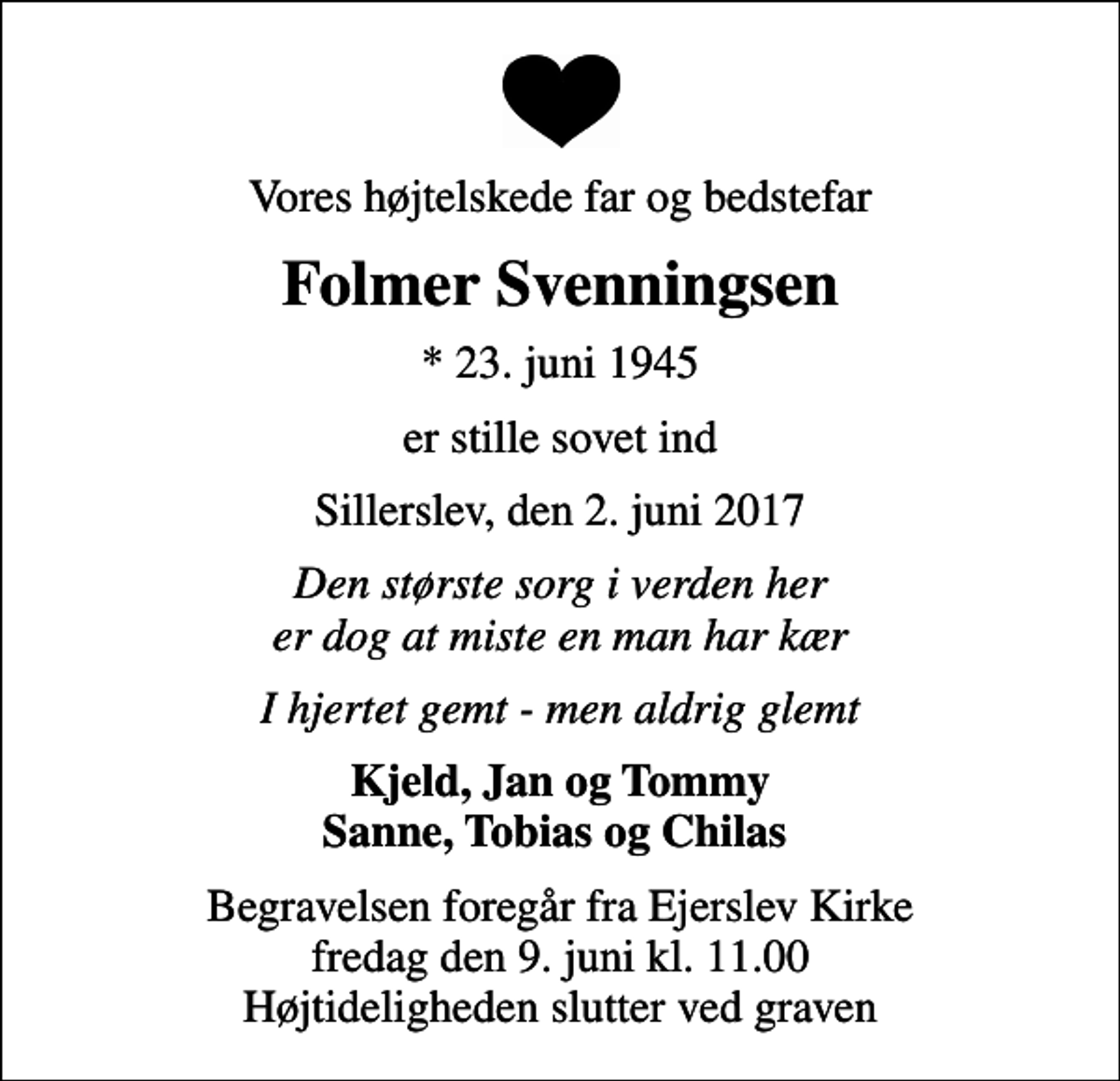 <p>Vores højtelskede far og bedstefar<br />Folmer Svenningsen<br />* 23. juni 1945<br />er stille sovet ind<br />Sillerslev, den 2. juni 2017<br />Den største sorg i verden her er dog at miste en man har kær<br />I hjertet gemt - men aldrig glemt<br />Kjeld, Jan og Tommy Sanne, Tobias og Chilas<br />Begravelsen foregår fra Ejerslev Kirke fredag den 9. juni kl. 11.00 Højtideligheden slutter ved graven</p>