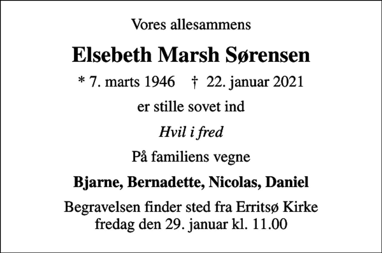 <p>Vores allesammens<br />Elsebeth Marsh Sørensen<br />* 7. marts 1946 ✝ 22. januar 2021<br />er stille sovet ind<br />Hvil i fred<br />På familiens vegne<br />Bjarne, Bernadette, Nicolas, Daniel<br />Begravelsen finder sted fra Erritsø Kirke fredag den 29. januar kl. 11.00</p>
