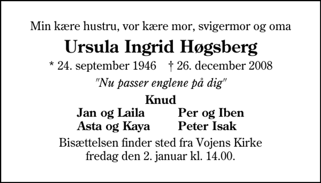 <p>Min kære hustru, vor kære mor, svigermor og oma<br />Ursula Ingrid Høgsberg<br />* 24. september 1946 ✝ 26. december 2008<br />"Nu passer englene på dig"<br />Knud<br />Jan og Laila<br />Per og Iben<br />Asta og Kaya<br />Peter Isak<br />Bisættelsen finder sted fra Vojens Kirke fredag den 2. januar kl. 14.00</p>