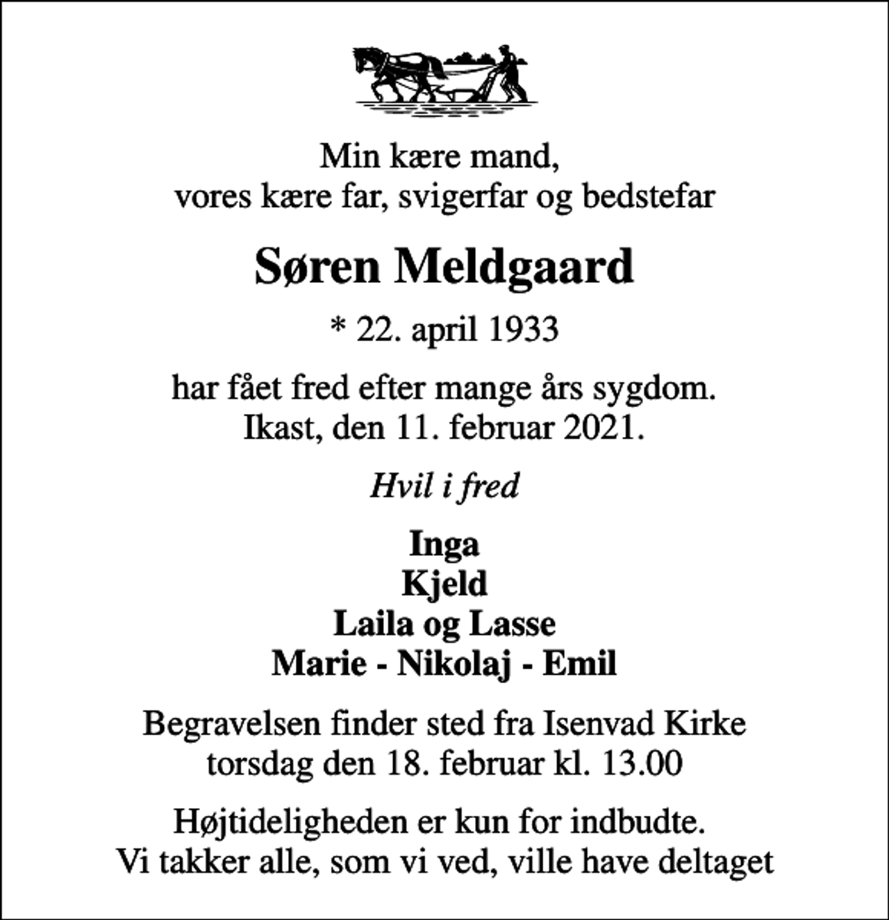 <p>Min kære mand, vores kære far, svigerfar og bedstefar<br />Søren Meldgaard<br />* 22. april 1933<br />har fået fred efter mange års sygdom. Ikast, den 11. februar 2021.<br />Hvil i fred<br />Inga Kjeld Laila og Lasse Marie - Nikolaj - Emil<br />Begravelsen finder sted fra Isenvad Kirke torsdag den 18. februar kl. 13.00<br />Højtideligheden er kun for indbudte. Vi takker alle, som vi ved, ville have deltaget</p>