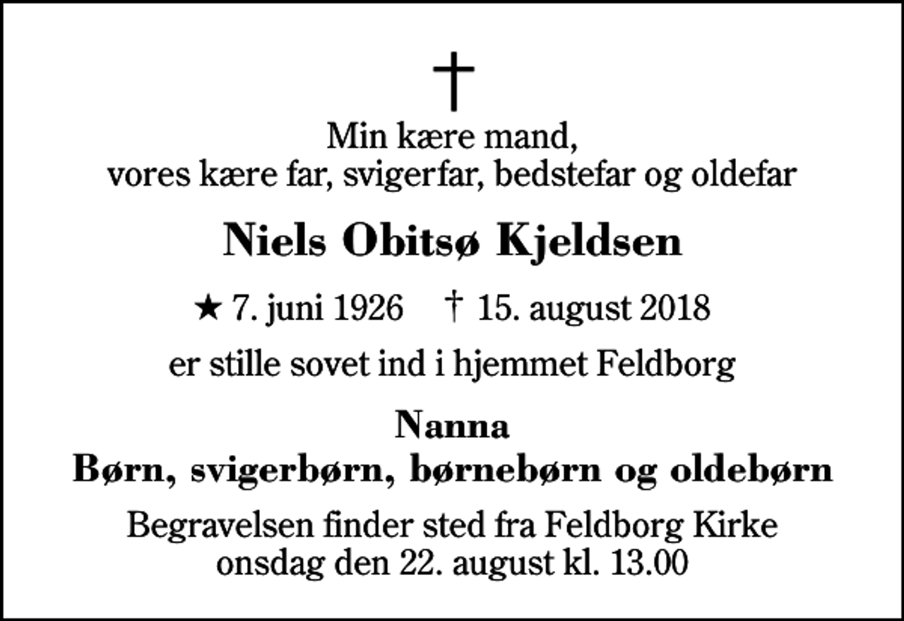 <p>Min kære mand, vores kære far, svigerfar, bedstefar og oldefar<br />Niels Obitsø Kjeldsen<br />* 7. juni 1926 ✝ 15. august 2018<br />er stille sovet ind i hjemmet Feldborg<br />Nanna Børn, svigerbørn, børnebørn og oldebørn<br />Begravelsen finder sted fra Feldborg Kirke onsdag den 22. august kl. 13.00</p>
