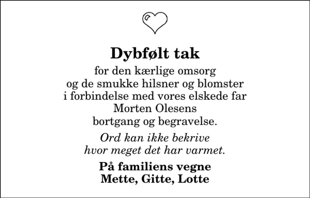<p>Dybfølt tak<br />for den kærlige omsorg og de smukke hilsner og blomster i forbindelse med vores elskede far Morten Olesens bortgang og begravelse.<br />Ord kan ikke bekrive hvor meget det har varmet.<br />På familiens vegne Mette, Gitte, Lotte</p>