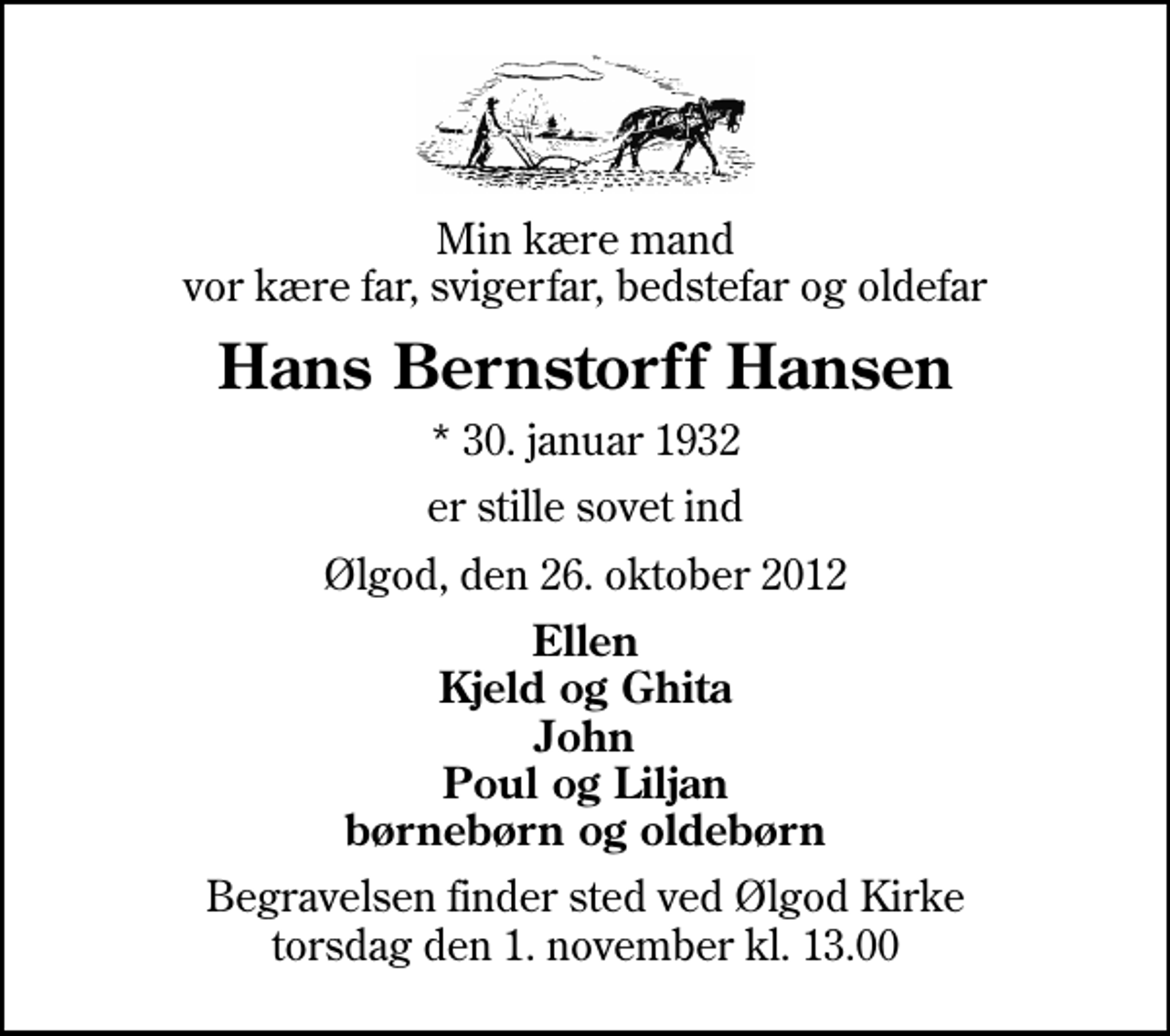 <p>Min kære mand vor kære far, svigerfar, bedstefar og oldefar<br />Hans Bernstorff Hansen<br />* 30. januar 1932<br />er stille sovet ind<br />Ølgod, den 26. oktober 2012<br />Ellen Kjeld og Ghita John Poul og Liljan børnebørn og oldebørn<br />Begravelsen finder sted ved Ølgod Kirke torsdag den 1. november kl. 13.00</p>