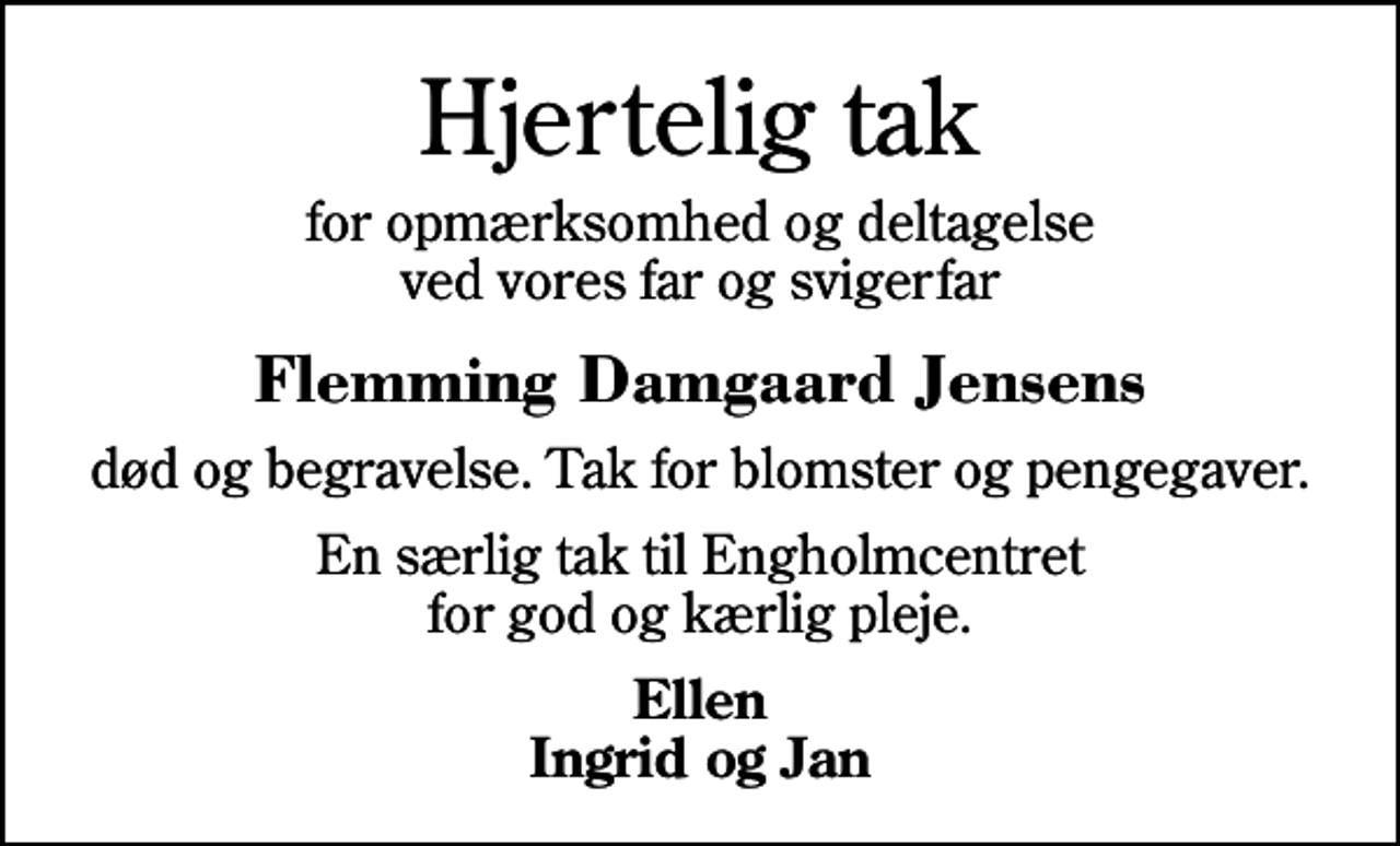 <p>Hjertelig tak<br />for opmærksomhed og deltagelse ved vores far og svigerfar<br />Flemming Damgaard Jensens<br />død og begravelse. Tak for blomster og pengegaver.<br />En særlig tak til Engholmcentret for god og kærlig pleje.<br />Ellen Ingrid og Jan</p>