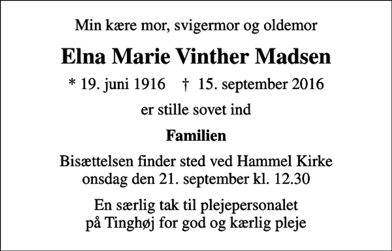 <p>Min kære mor, svigermor og oldemor<br />Elna Marie Vinther Madsen<br />* 19. juni 1916 ✝ 15. september 2016<br />er stille sovet ind<br />Familien<br />Bisættelsen finder sted ved Hammel Kirke onsdag den 21. september kl. 12.30<br />En særlig tak til plejepersonalet på Tinghøj for god og kærlig pleje</p>