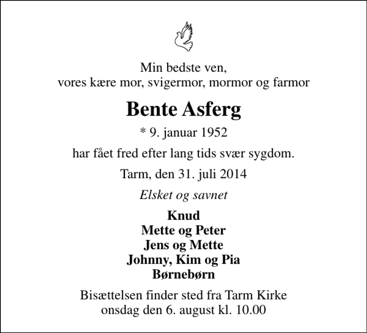 <p>Min bedste ven, vores kære mor, svigermor, mormor og farmor<br />Bente Asferg<br />* 9. januar 1952<br />har fået fred efter lang tids svær sygdom.<br />Tarm, den 31. juli 2014<br />Elsket og savnet<br />Knud Mette og Peter Jens og Mette Johnny, Kim og Pia Børnebørn<br />Bisættelsen finder sted fra Tarm Kirke onsdag den 6. august kl. 10.00</p>