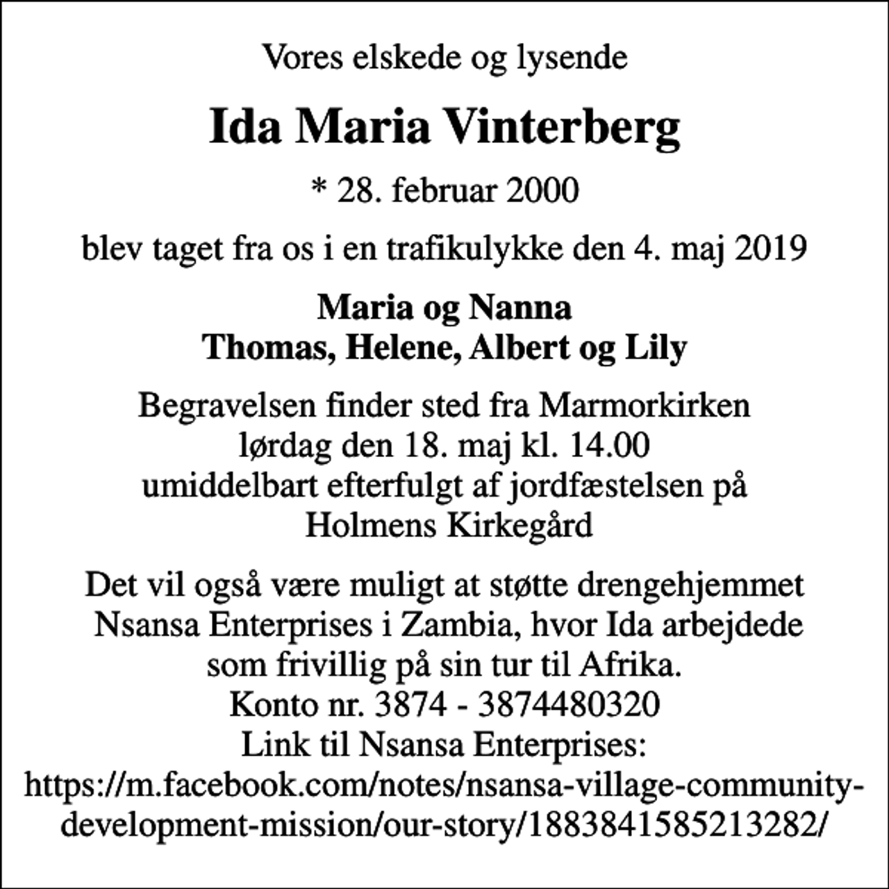<p>Vores elskede og lysende<br />Ida Maria Vinterberg<br />* 28. februar 2000<br />blev taget fra os i en trafikulykke den 4. maj 2019<br />Maria og Nanna Thomas, Helene, Albert og Lily<br />Begravelsen finder sted fra Marmorkirken lørdag den 18. maj kl. 14.00 umiddelbart efterfulgt af jordfæstelsen på Holmens Kirkegård<br />Det vil også være muligt at støtte drengehjemmet Nsansa Enterprises i Zambia, hvor Ida arbejdede som frivillig på sin tur til Afrika. Konto nr. 3874 - 3874480320 Link til Nsansa Enterprises: https://m.facebook.com/notes/nsansa-village-community-​devel​opment-mission/our-story/1883841585213282/</p>