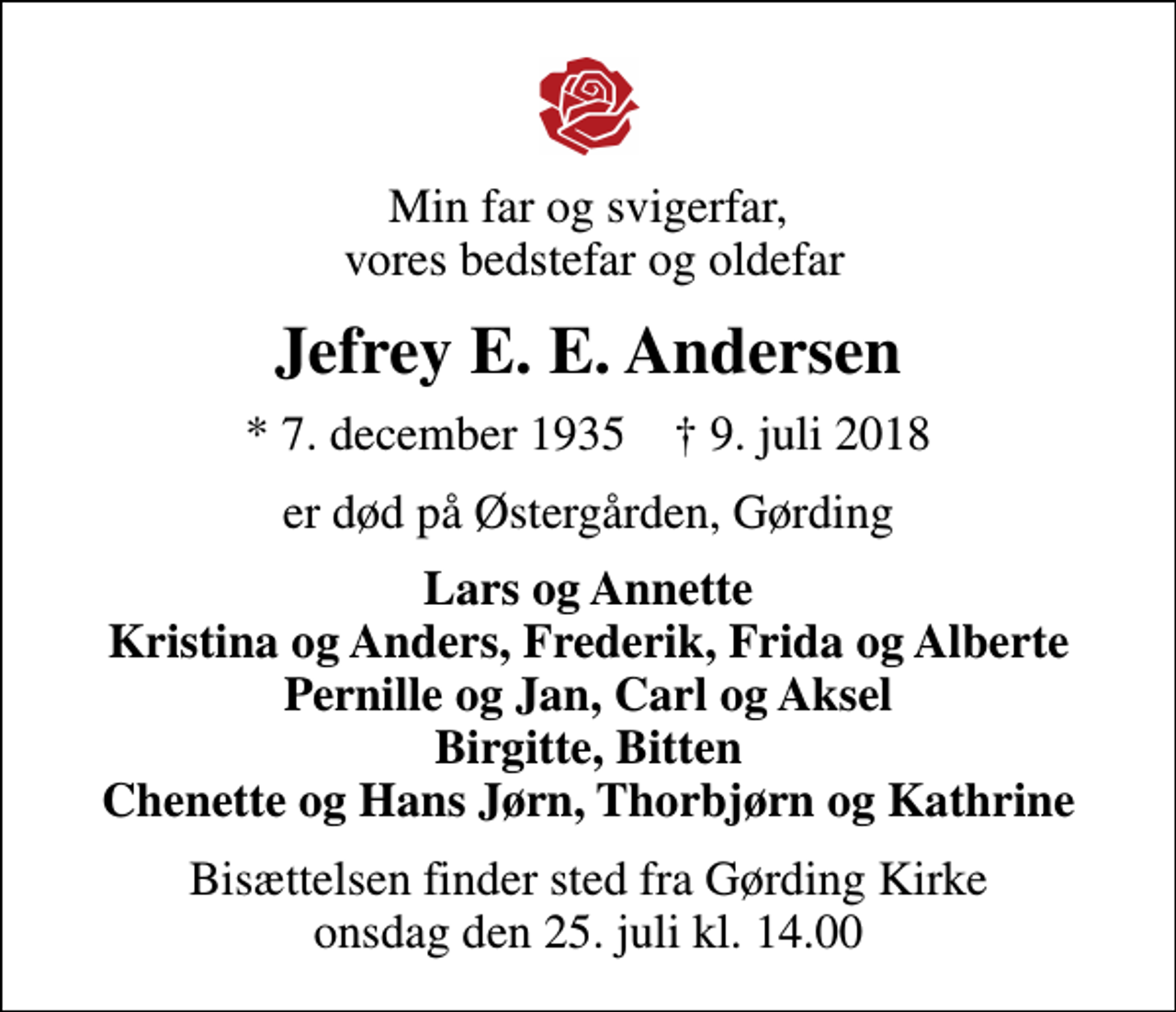 <p>Min far og svigerfar, vores bedstefar og oldefar<br />Jefrey E. E. Andersen<br />* 7. december 1935 ✝ 9. juli 2018<br />er død på Østergården, Gørding<br />Lars og Annette Kristina og Anders, Frederik, Frida og Alberte Pernille og Jan, Carl og Aksel Birgitte, Bitten Chenette og Hans Jørn, Thorbjørn og Kathrine<br />Bisættelsen finder sted fra Gørding Kirke onsdag den 25. juli kl. 14.00</p>