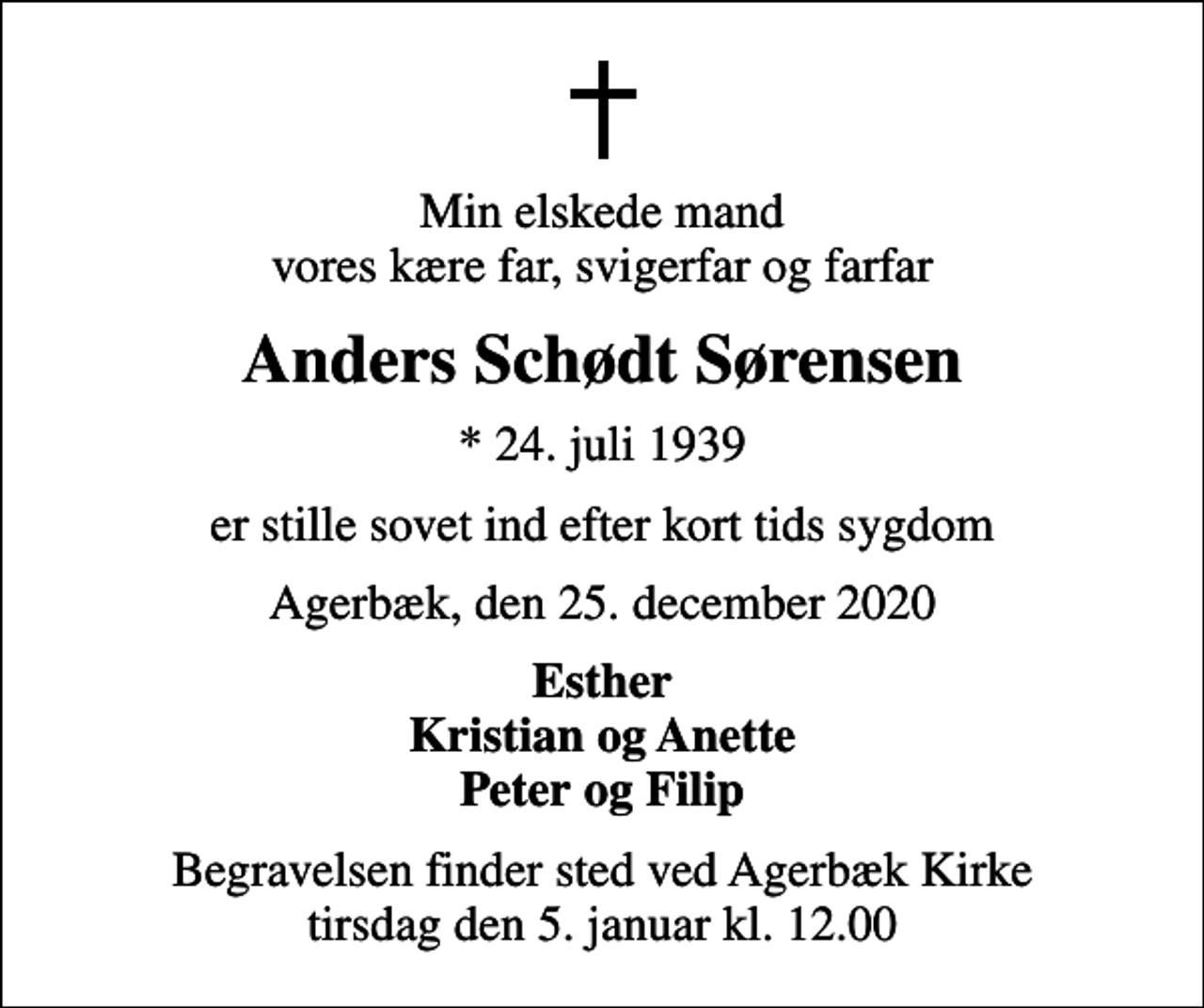 <p>Min elskede mand vores kære far, svigerfar og farfar<br />Anders Schødt Sørensen<br />* 24. juli 1939<br />er stille sovet ind efter kort tids sygdom<br />Agerbæk, den 25. december 2020<br />Esther Kristian og Anette Peter og Filip<br />Begravelsen finder sted ved Agerbæk Kirke tirsdag den 5. januar kl. 12.00</p>