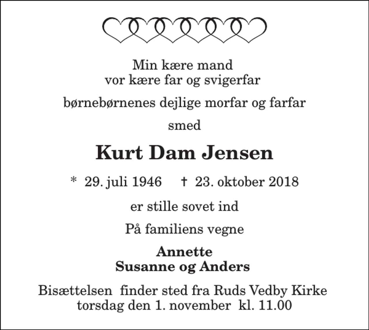 <p>Min kære mand vor kære far og svigerfar<br />børnebørnenes dejlige morfar og farfar<br />smed<br />Kurt Dam Jensen<br />*​ 29. juli 1946​ ✝​ 23. oktober 2018<br />er stille sovet ind<br />På familiens vegne<br />Annette Susanne og Anders<br />Bisættelsen​ finder sted fra Ruds Vedby Kirke​ torsdag den 1. november​ kl. 11.00</p>