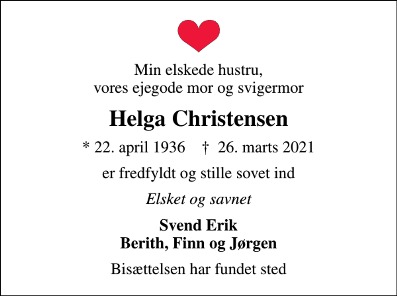 <p>Min elskede hustru, vores ejegode mor og svigermor<br />Helga Christensen<br />* 22. april 1936 ✝ 26. marts 2021<br />er fredfyldt og stille sovet ind<br />Elsket og savnet<br />Svend Erik Berith, Finn og Jørgen<br />Bisættelsen har fundet sted</p>