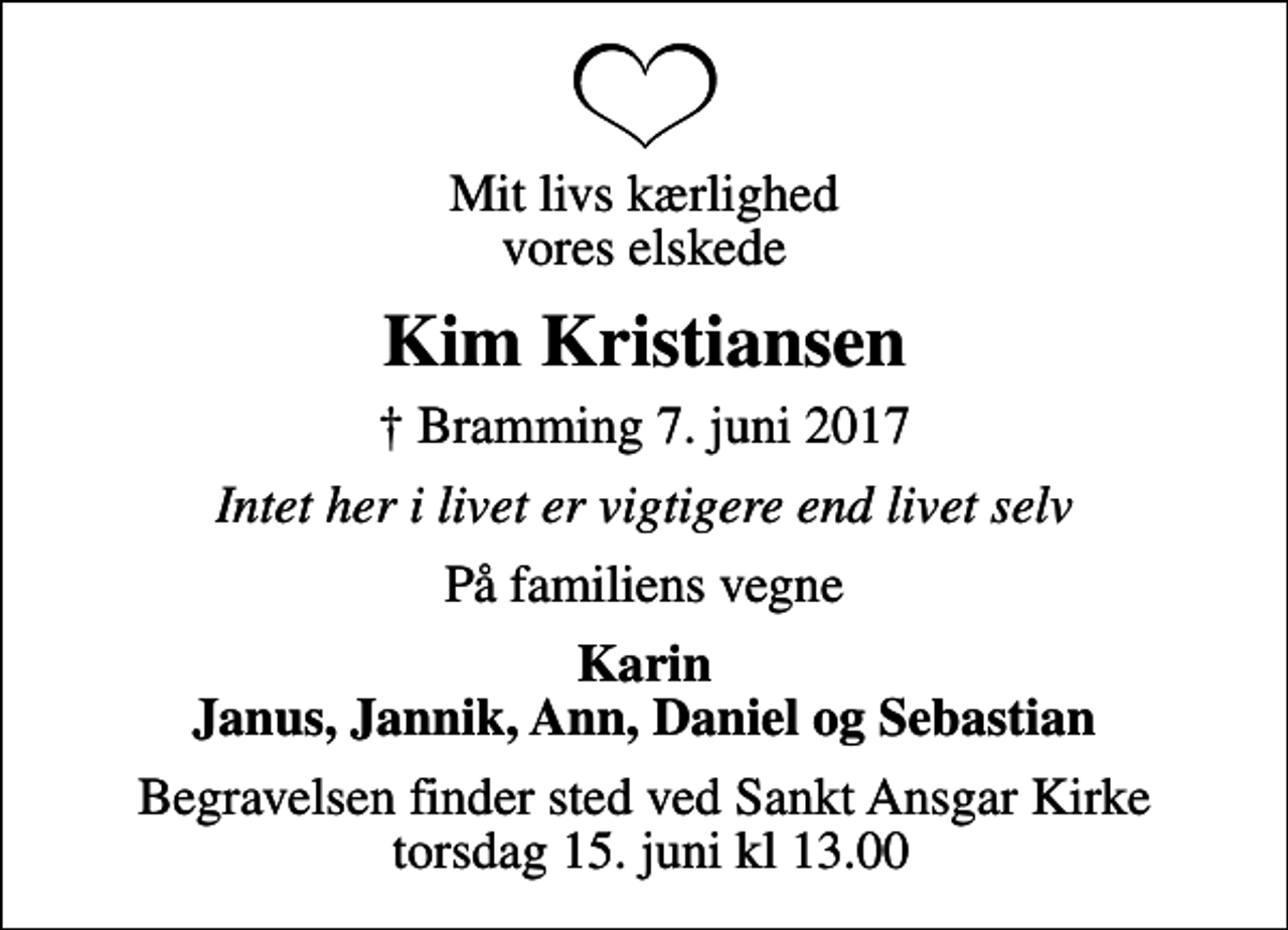 <p>Mit livs kærlighed vores elskede<br />Kim Kristiansen<br />✝ Bramming 7. juni 2017<br />Intet her i livet er vigtigere end livet selv<br />På familiens vegne<br />Karin Janus, Jannik, Ann, Daniel og Sebastian<br />Begravelsen finder sted ved Sankt Ansgar Kirke torsdag 15. juni kl 13.00</p>