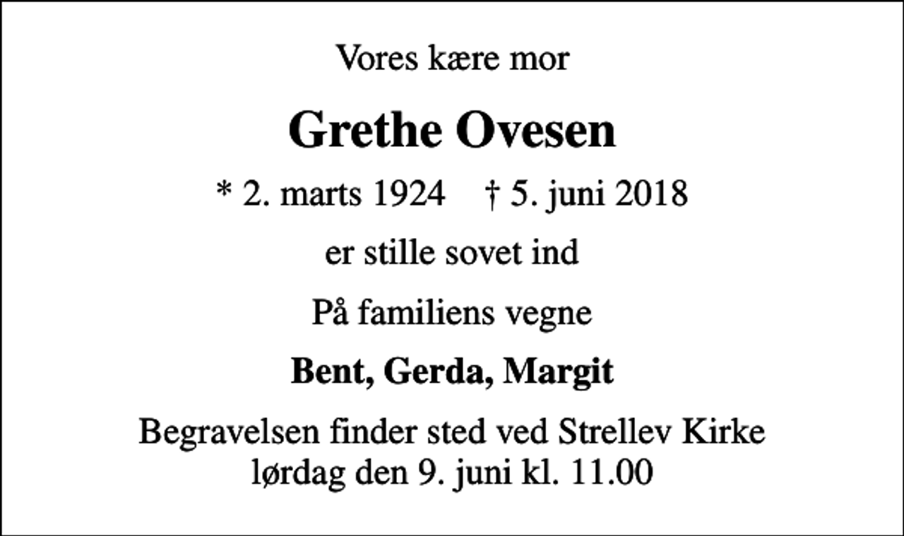 <p>Vores kære mor<br />Grethe Ovesen<br />* 2. marts 1924 ✝ 5. juni 2018<br />er stille sovet ind<br />På familiens vegne<br />Bent, Gerda, Margit<br />Begravelsen finder sted ved Strellev Kirke lørdag den 9. juni kl. 11.00</p>