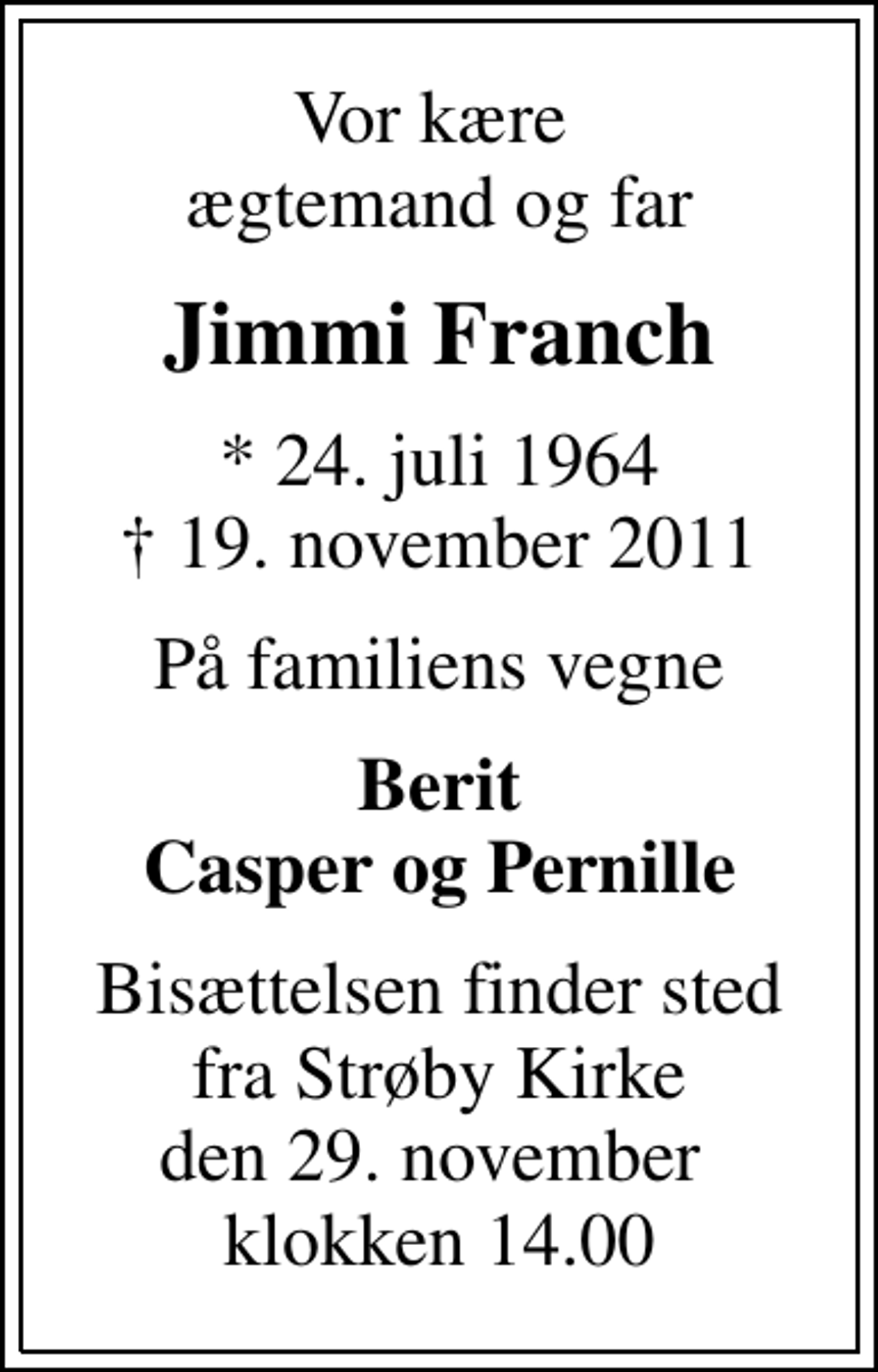 <p>Vor kære ægtemand og far<br />Jimmi Franch<br />* 24. juli 1964<br />✝ 19. november 2011<br />På familiens vegne<br />Berit Casper og Pernille<br />Bisættelsen finder sted fra Strøby Kirke den 29. november klokken 14.00</p>