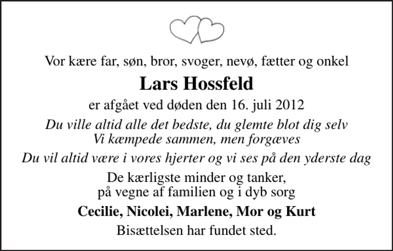 <p>Vor kære far, søn, bror, svoger, nevø, fætter og onkel<br />Lars Hossfeld<br />er afgået ved døden den 16. juli 2012<br />Du ville altid alle det bedste, du glemte blot dig selv Vi kæmpede sammen, men forgæves<br />Du vil altid være i vores hjerter og vi ses på den yderste dag<br />De kærligste minder og tanker, på vegne af familien og i dyb sorg<br />Cecilie, Nicolei, Marlene, Mor og Kurt<br />Bisættelsen har fundet sted.</p>