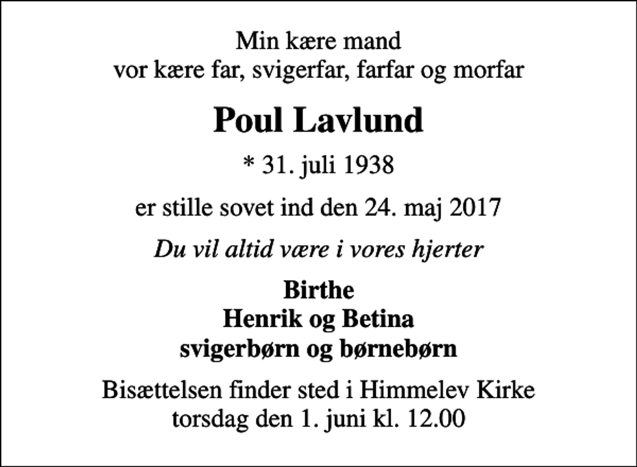 <p>Min kære mand vor kære far, svigerfar, farfar og morfar<br />Poul Lavlund<br />* 31. juli 1938<br />er stille sovet ind den 24. maj 2017<br />Du vil altid være i vores hjerter<br />Birthe Henrik og Betina svigerbørn og børnebørn<br />Bisættelsen finder sted i Himmelev Kirke torsdag den 1. juni kl. 12.00</p>