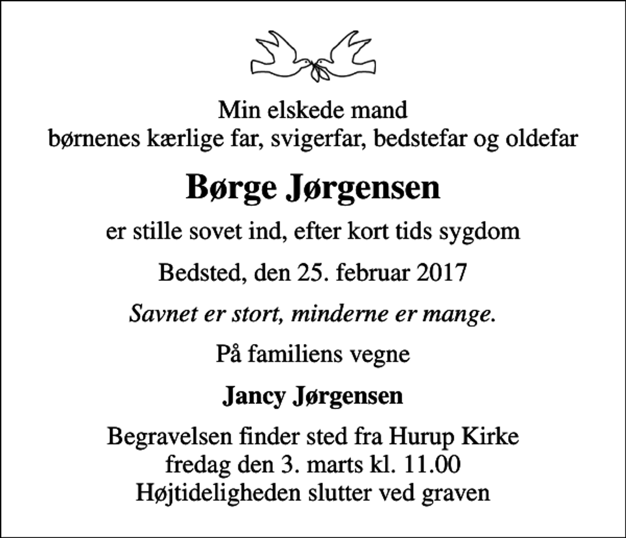 <p>Min elskede mand børnenes kærlige far, svigerfar, bedstefar og oldefar<br />Børge Jørgensen<br />er stille sovet ind, efter kort tids sygdom<br />Bedsted, den 25. februar 2017<br />Savnet er stort, minderne er mange.<br />På familiens vegne<br />Jancy Jørgensen<br />Begravelsen finder sted fra Hurup Kirke fredag den 3. marts kl. 11.00 Højtideligheden slutter ved graven</p>