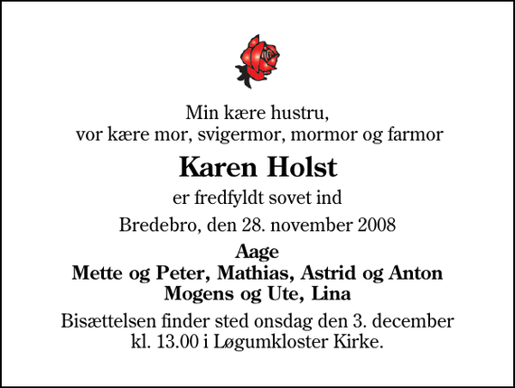 <p>Min kære hustru, vor kære mor, svigermor, mormor og farmor<br />Karen Holst<br />er fredfyldt sovet ind<br />Bredebro, den 28. november 2008<br />Aage Mette og Peter, Mathias, Astrid og Anton Mogens og Ute, Lina<br />Bisættelsen finder sted onsdag den 3. december kl. 13.00 i Løgumkloster Kirke</p>