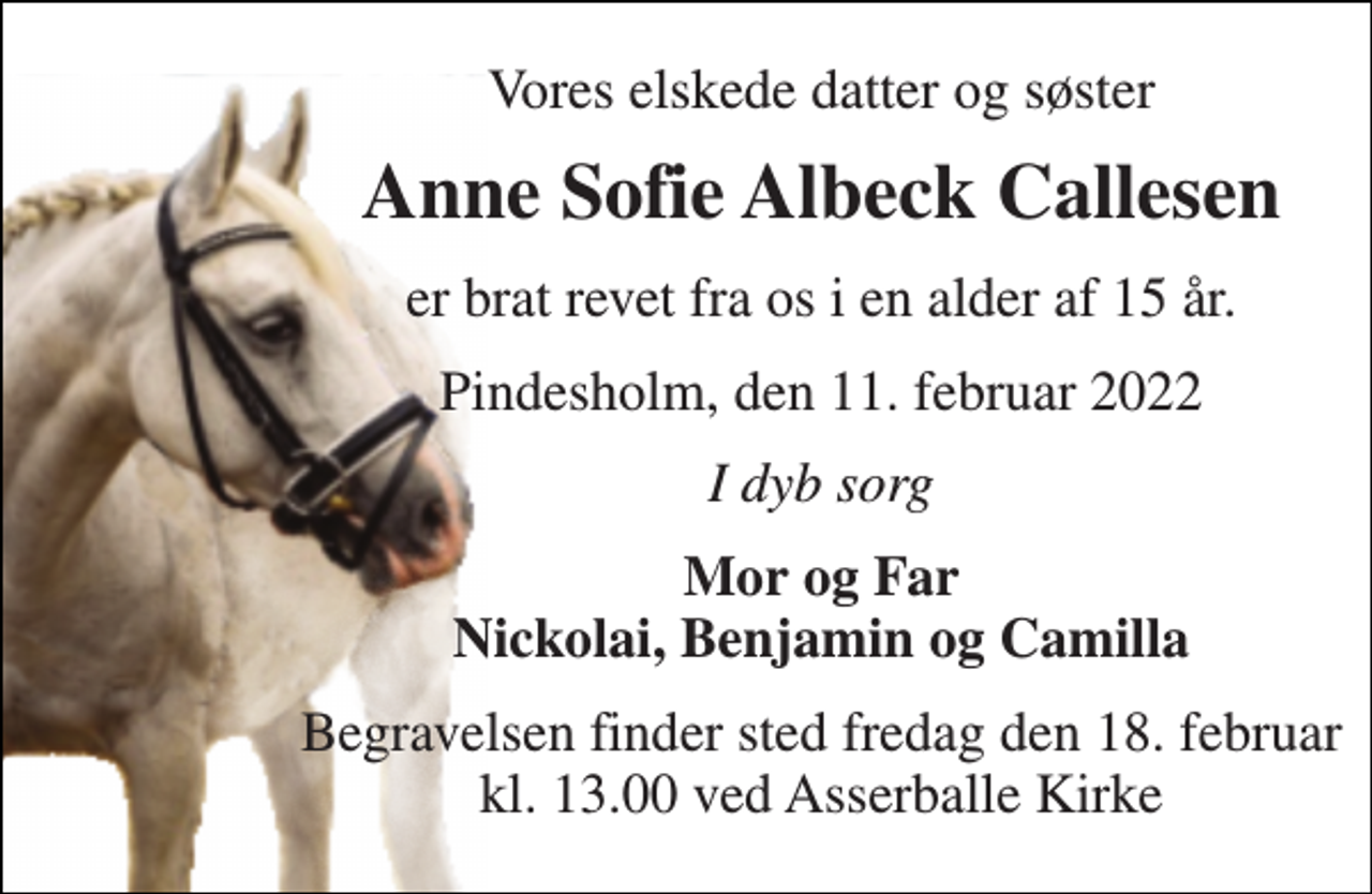 <p>Vores elskede datter og søster<br />Anne Sofie Albeck Callesen<br />er brat revet fra os i en alder af 15 år.<br />Pindesholm, den 11. februar 2022<br />I dyb sorg<br />Mor og Far Nickolai, Benjamin og Camilla<br />Begravelsen​ finder sted fredag den 18. februar​ kl. 13.00 ved Asserballe Kirke</p>