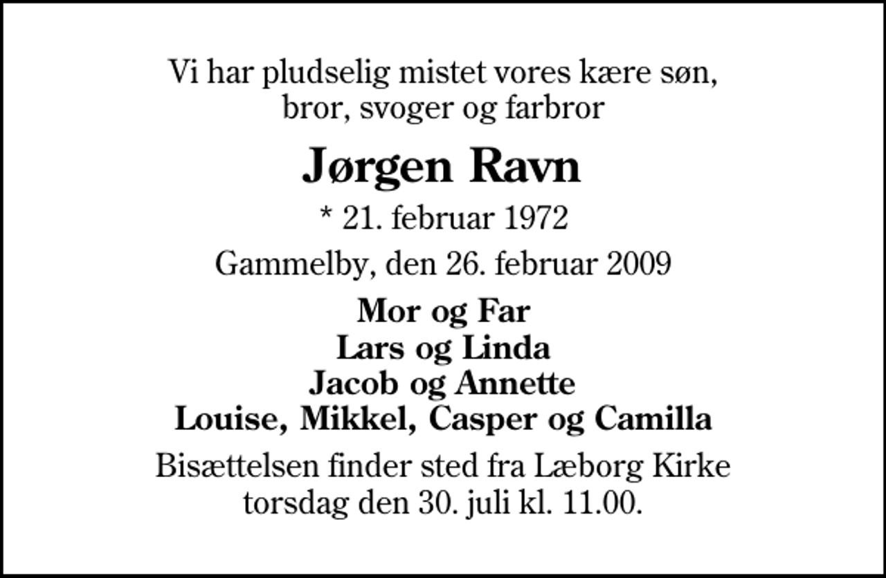 <p>Vi har pludselig mistet vores kære søn, bror, svoger og farbror<br />Jørgen Ravn<br />* 21. februar 1972<br />Gammelby, den 26. juli 2009<br />Mor og Far Lars og Linda Jacob og Annette Louise, Mikkel, Casper og Camilla<br />Bisættelsen finder sted fra Læborg Kirke torsdag den 30. juli kl. 11.00</p>