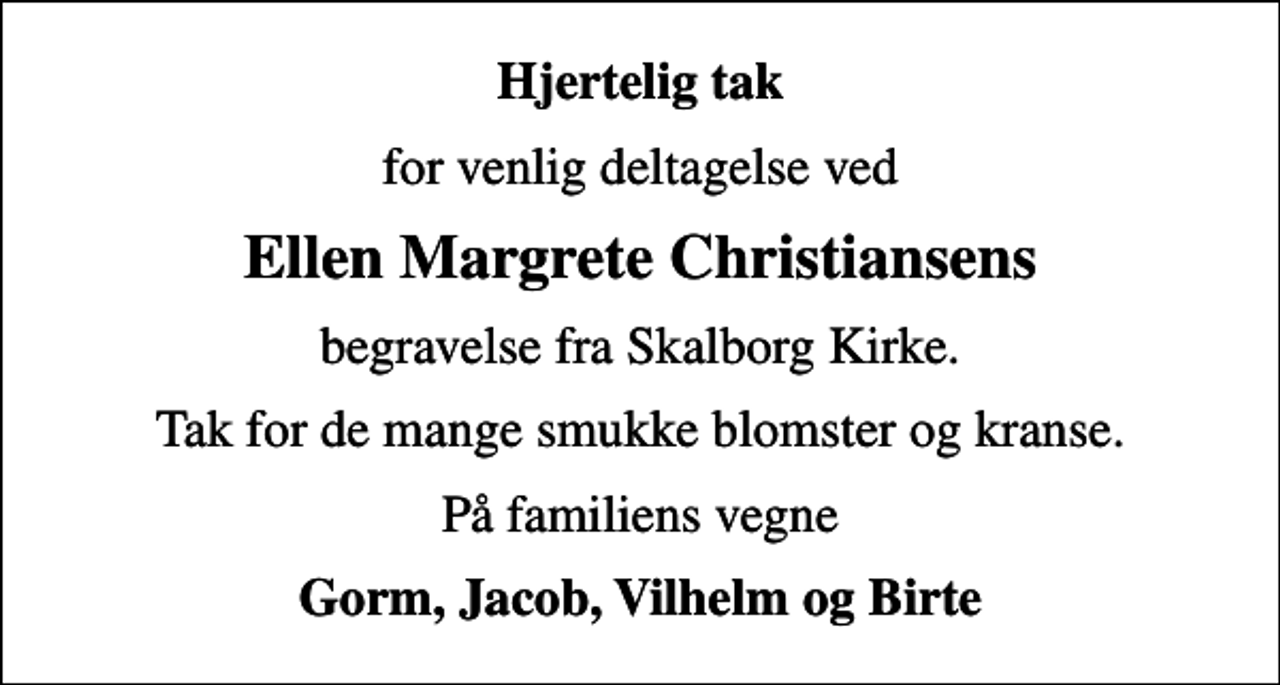 <p>Hjertelig tak<br />for venlig deltagelse ved<br />Ellen Margrete Christiansens<br />begravelse fra Skalborg Kirke.<br />Tak for de mange smukke blomster og kranse.<br />På familiens vegne<br />Gorm, Jacob, Vilhelm og Birte</p>