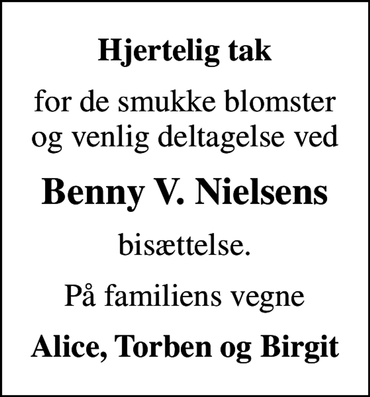 <p>Hjertelig tak<br />for de smukke blomster og venlig deltagelse ved<br />Benny V. Nielsens<br />bisættelse.<br />På familiens vegne<br />Alice, Torben og Birgit</p>