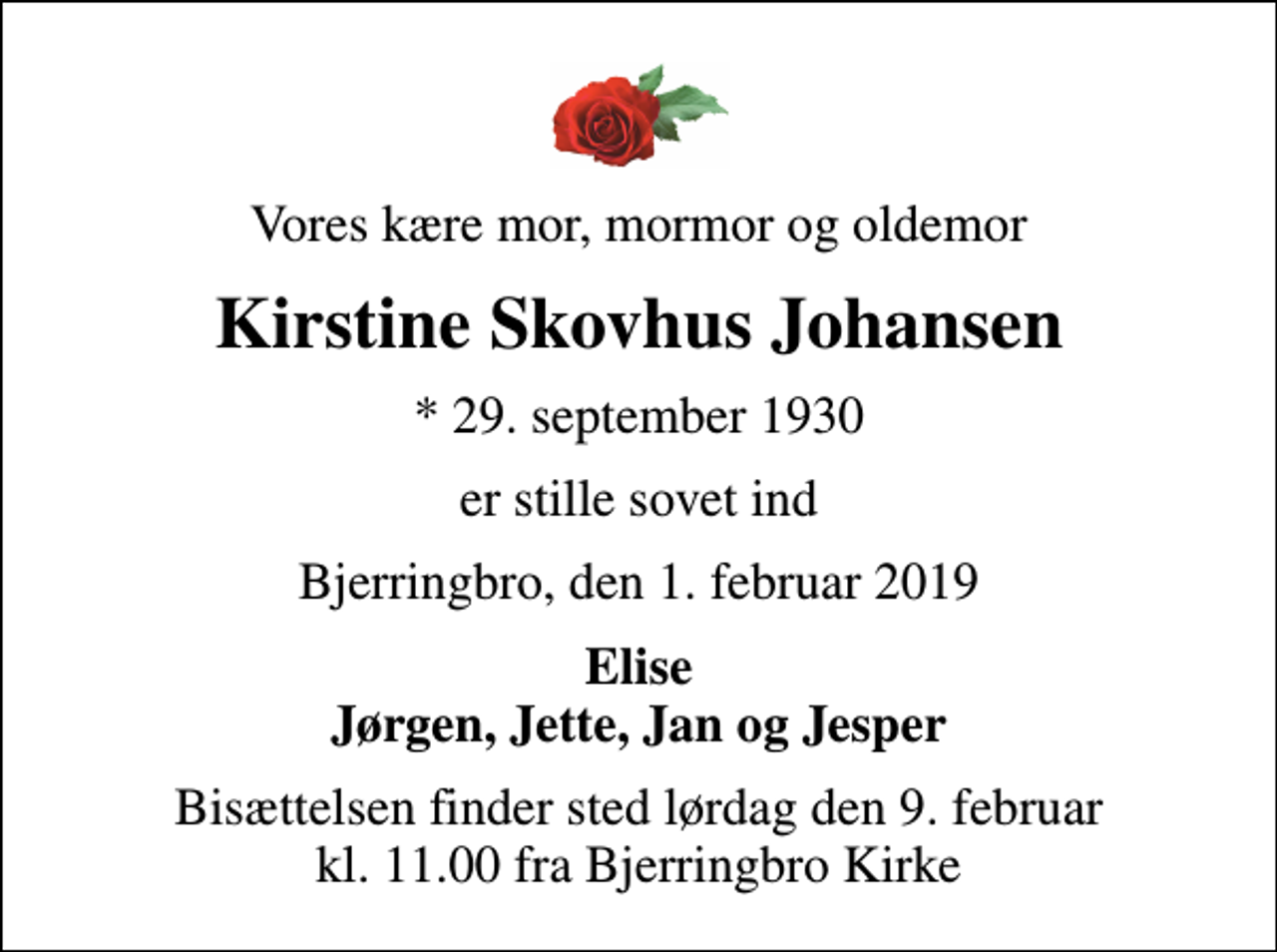 <p>Vores kære mor, mormor og oldemor<br />Kirstine Skovhus Johansen<br />* 29. september 1930<br />er stille sovet ind<br />Bjerringbro, den 1. februar 2019<br />Elise Jørgen, Jette, Jan og Jesper<br />Bisættelsen finder sted lørdag den 9. februar kl. 11.00 fra Bjerringbro Kirke</p>