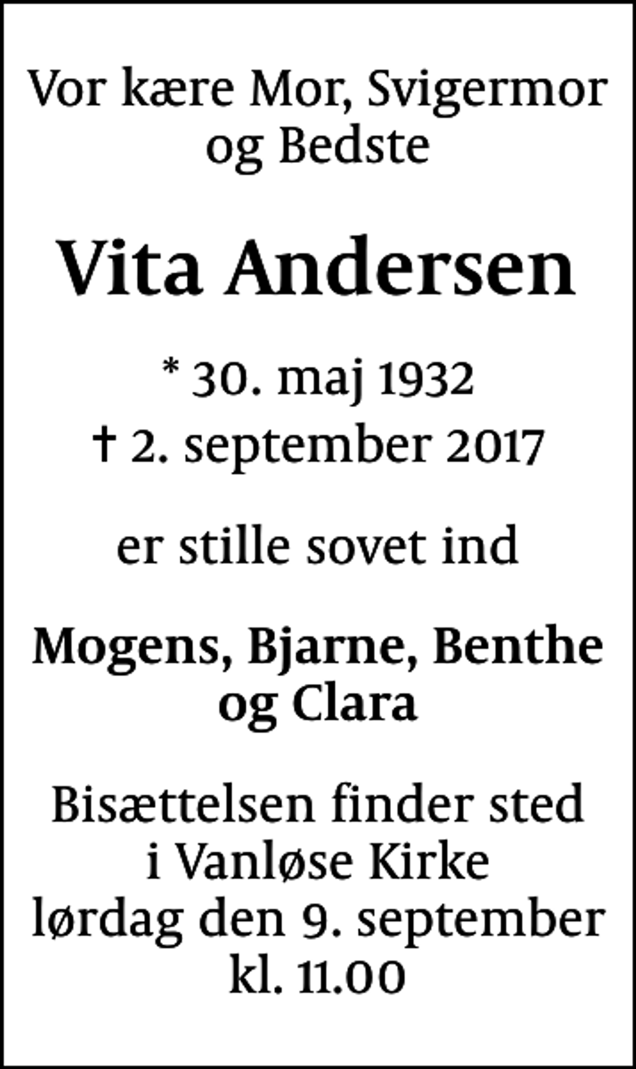 <p>Vor kære Mor, Svigermor og Bedste<br />Vita Andersen<br />* 30. maj 1932<br />✝ 2. september 2017<br />er stille sovet ind<br />Mogens, Bjarne, Benthe og Clara<br />Bisættelsen finder sted i Vanløse Kirke lørdag den 9. september kl. 11.00</p>