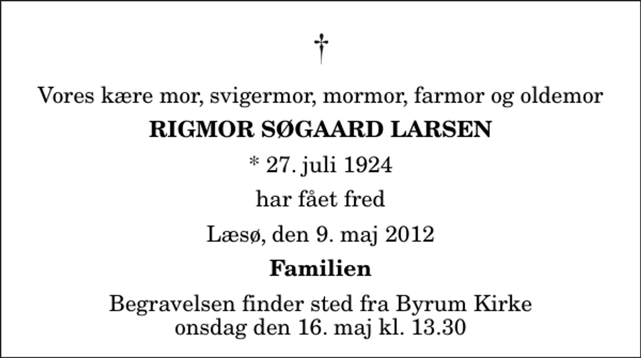 <p>Vores kære mor, svigermor, mormor, farmor og oldemor<br />Rigmor Søgaard Larsen<br />* 27. juli 1924<br />har fået fred<br />Læsø, den 9. maj 2012<br />Familien<br />Begravelsen finder sted fra Byrum Kirke onsdag den 16. maj kl. 13.30</p>