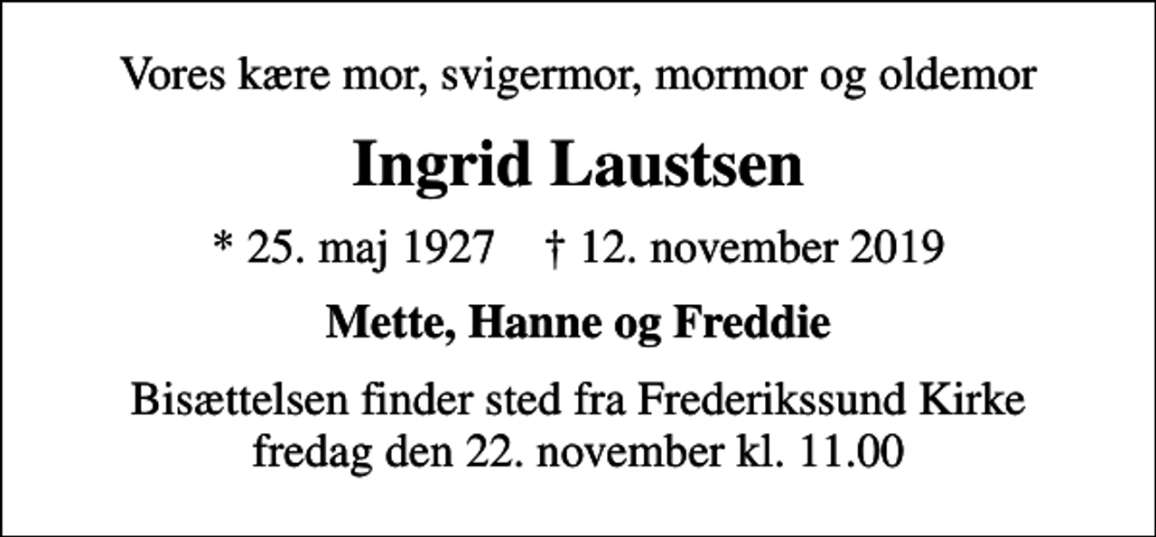 <p>Vores kære mor, svigermor, mormor og oldemor<br />Ingrid Laustsen<br />* 25. maj 1927 ✝ 12. november 2019<br />Mette, Hanne og Freddie<br />Bisættelsen finder sted fra Frederikssund Kirke fredag den 22. november kl. 11.00</p>