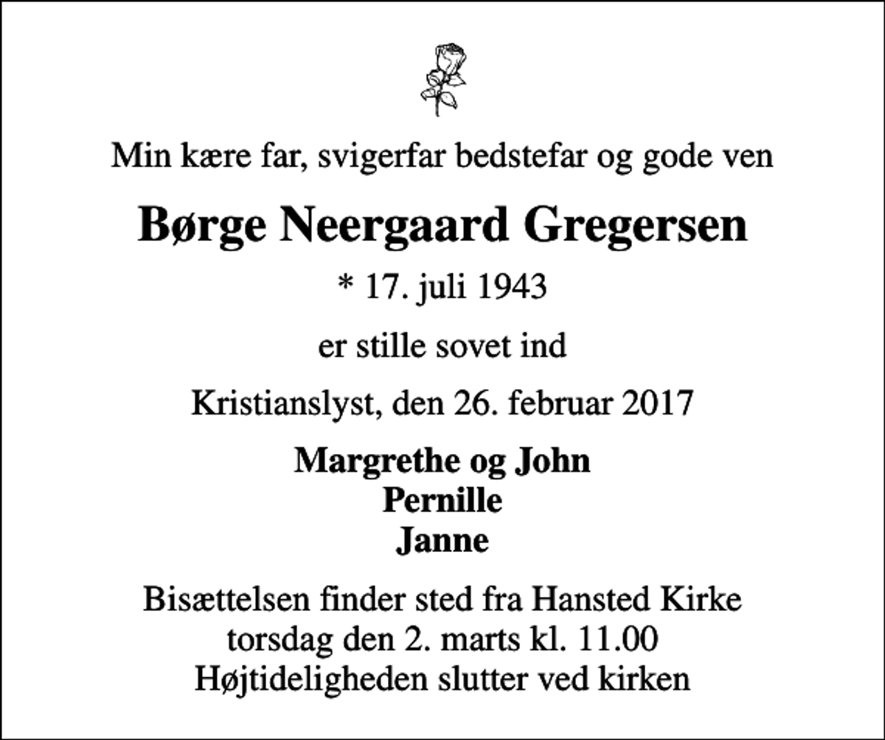 <p>Min kære far, svigerfar, bedstefar og gode ven<br />Børge Neergaard Gregersen<br />* 17. juli 1943<br />er stille sovet ind<br />Kristianslyst, den 26. februar 2017<br />Margrethe og John Pernille Janne<br />Bisættelsen finder sted fra Hansted Kirke torsdag den 2. marts kl. 11.00 Højtideligheden slutter ved kirken</p>