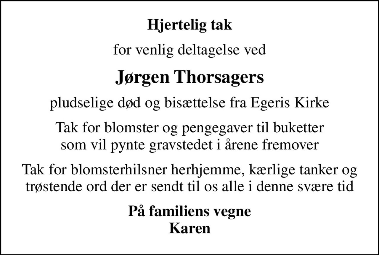 Hjertelig tak
for venlig deltagelse ved
Jørgen Thorsagers
pludselige død og bisættelse fra Egeris Kirke
Tak for blomster og pengegaver til buketter som vil pynte gravstedet i årene fremover
Tak for blomsterhilsner herhjemme, kærlige tanker og trøstende ord der er sendt til os alle i denne svære tid
På familiens vegne Karen