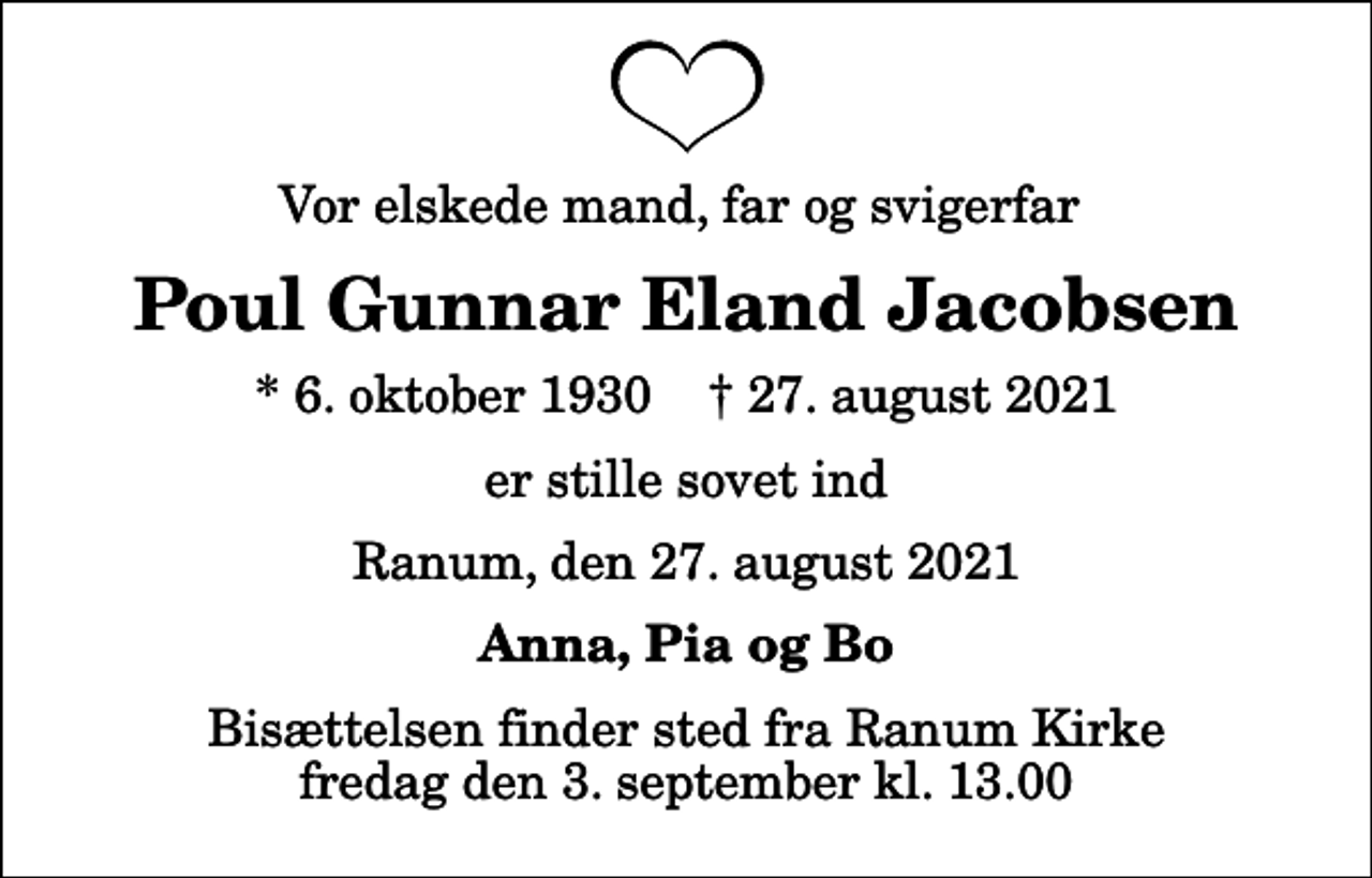 <p>Vor elskede mand, far og svigerfar<br />Poul Gunnar Eland Jacobsen<br />* 6. oktober 1930 ✝ 27. august 2021<br />er stille sovet ind<br />Ranum, den 27. august 2021<br />Anna, Pia og Bo<br />Bisættelsen finder sted fra Ranum Kirke fredag den 3. september kl. 13.00</p>