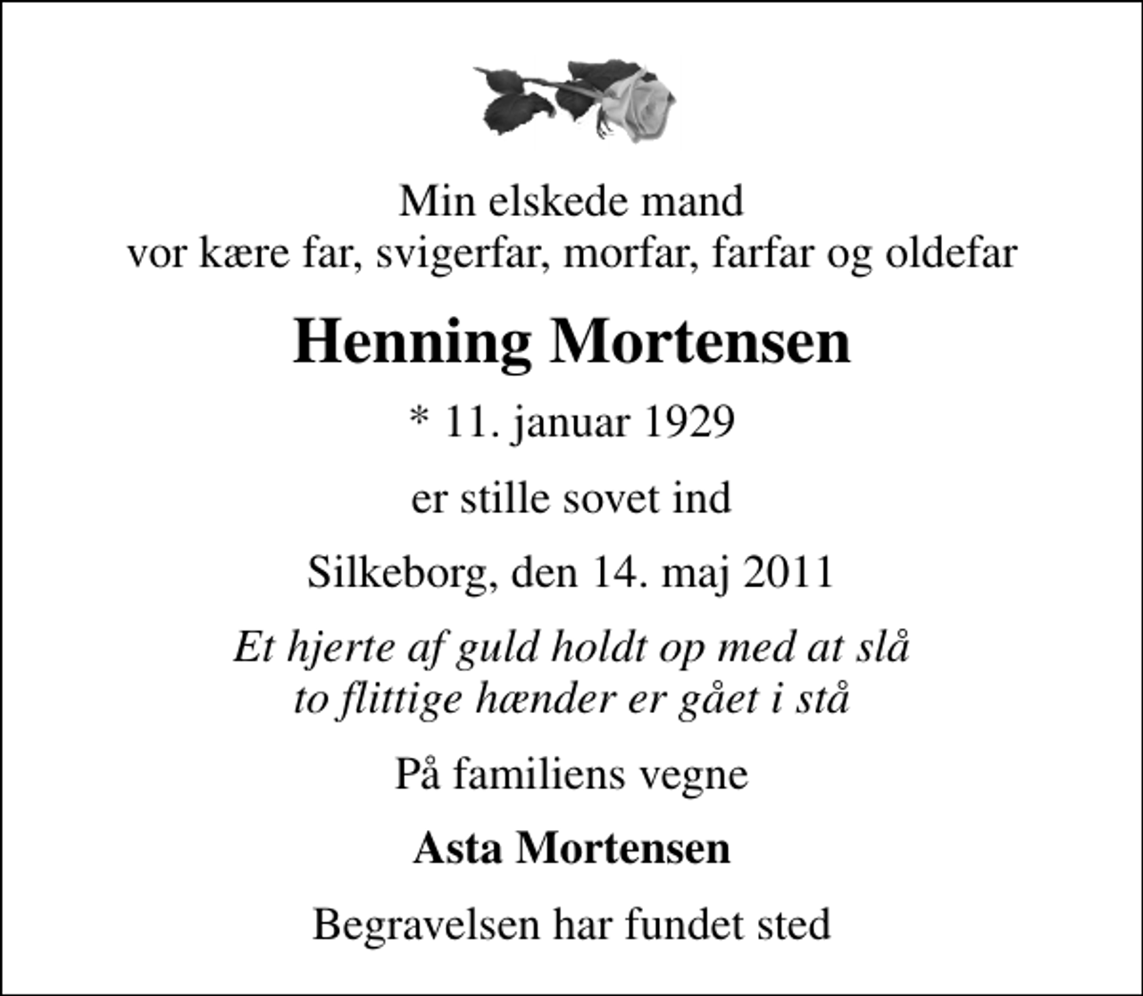 <p>Min elskede mand vor kære far, svigerfar, morfar, farfar og oldefar<br />Henning Mortensen<br />* 11. januar 1929<br />er stille sovet ind<br />Silkeborg, den 14. maj 2011<br />Et hjerte af guld holdt op med at slå to flittige hænder er gået i stå<br />På familiens vegne<br />Asta Mortensen<br />Begravelsen har fundet sted</p>