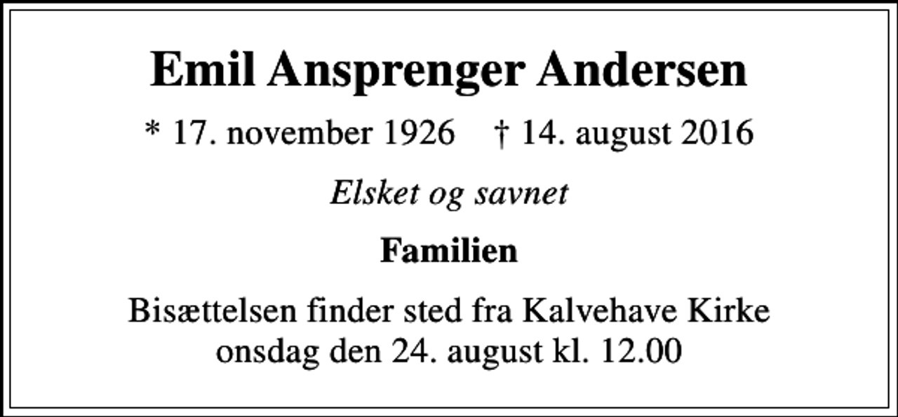 <p>Emil Ansprenger Andersen<br />* 17. november 1926 ✝ 14. august 2016<br />Elsket og savnet<br />Familien<br />Bisættelsen finder sted fra Kalvehave Kirke onsdag den 24. august kl. 12.00</p>