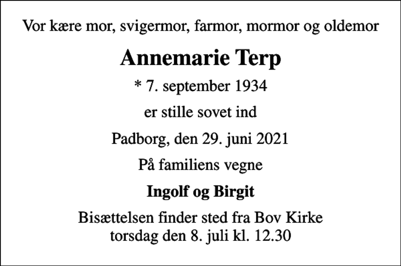 <p>Vor kære mor, svigermor, farmor, mormor og oldemor<br />Annemarie Terp<br />* 7. september 1934<br />er stille sovet ind<br />Padborg, den 29. juni 2021<br />På familiens vegne<br />Ingolf og Birgit<br />Bisættelsen finder sted fra Bov Kirke torsdag den 8. juli kl. 12.30</p>