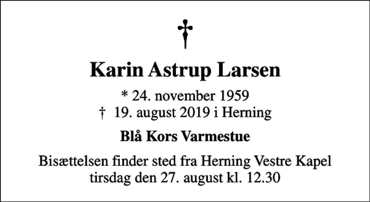 <p>Karin Astrup Larsen<br />* 24. november 1959<br />✝ 19. august 2019 i Herning<br />Blå Kors Varmestue<br />Bisættelsen finder sted fra Herning Vestre Kapel tirsdag den 27. august kl. 12.30</p>