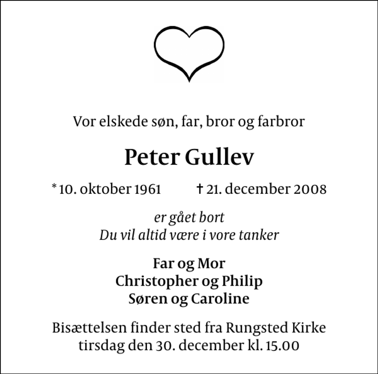 <p>Vor elskede søn, far, bror og farbror<br />Peter Gullev<br />* 10. oktober 1961 ✝ 21. december 2008<br />er gået bort Du vil altid være i vore tanker<br />Far og Mor Christopher og Philip Søren og Caroline<br />Bisættelsen finder sted fra Rungsted Kirke tirsdag den 30. december kl. 15.00</p>