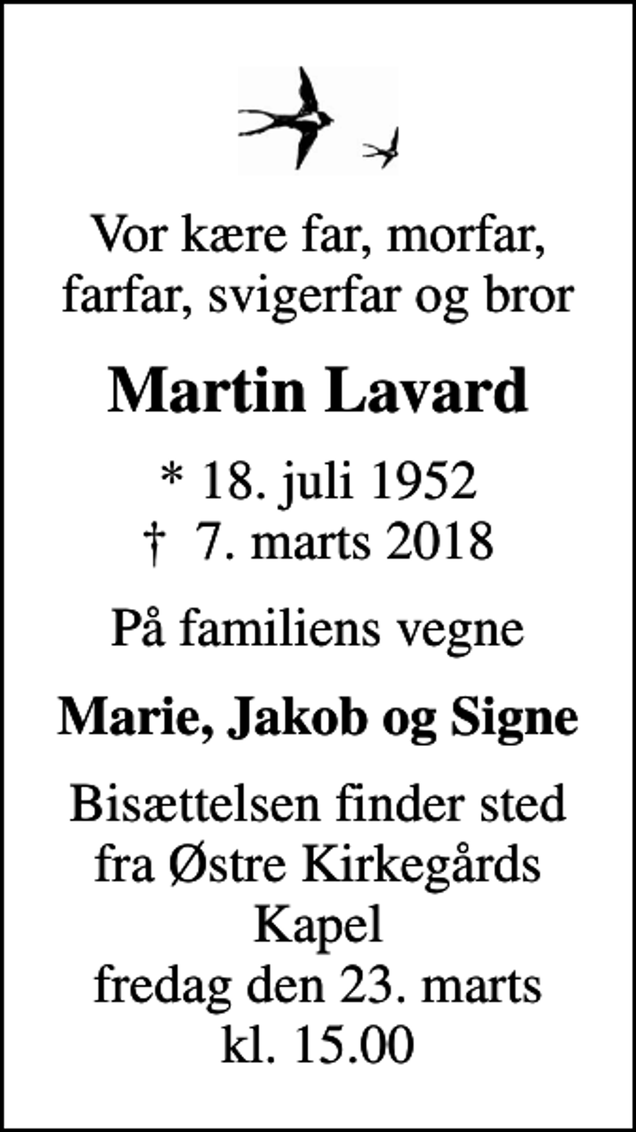 <p>Vor kære far, morfar, farfar, svigerfar og bror<br />Martin Lavard<br />* 18. juli 1952<br />✝ 7. marts 2018<br />På familiens vegne<br />Marie, Jakob og Signe<br />Bisættelsen finder sted fra Østre Kirkegårds Kapel fredag den 23. marts kl. 15.00</p>