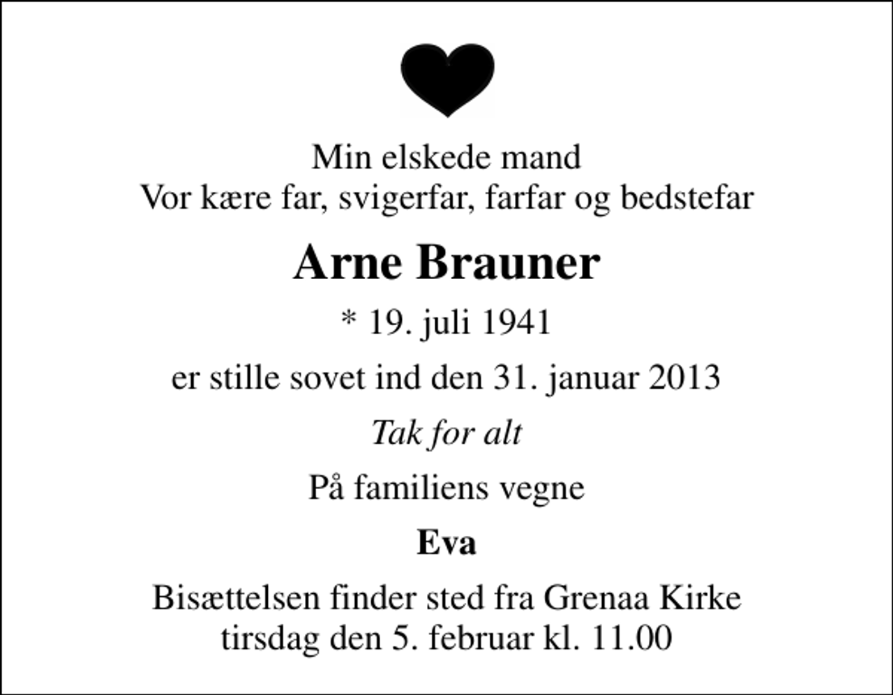 <p>Min elskede mand Vor kære far, svigerfar, farfar og bedstefar<br />Arne Brauner<br />* 19. juli 1941<br />er stille sovet ind den 31. januar 2013<br />Tak for alt<br />På familiens vegne<br />Eva<br />Bisættelsen finder sted fra Grenaa Kirke tirsdag den 5. februar kl. 11.00</p>
