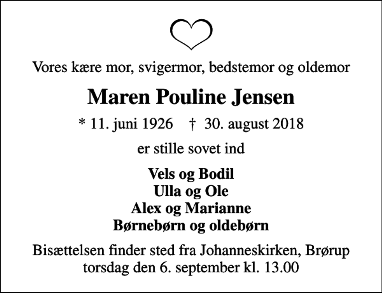 <p>Vores kære mor, svigermor, bedstemor og oldemor<br />Maren Pouline Jensen<br />* 11. juni 1926 ✝ 30. august 2018<br />er stille sovet ind<br />Vels og Bodil Ulla og Ole Alex og Marianne Børnebørn og oldebørn<br />Bisættelsen finder sted fra Johanneskirken, Brørup torsdag den 6. september kl. 13.00</p>