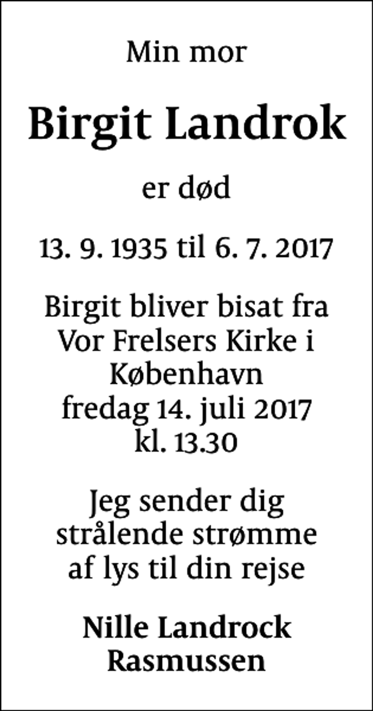 <p>Min mor<br />Birgit Landrok<br />er død<br />13. 9. 1935 til 6. 7. 2017<br />Birgit bliver bisat fra Vor Frelsers Kirke i København fredag 14. juli 2017 kl. 13.30<br />Jeg sender dig strålende strømme af lys til din rejse<br />Nille Landrock Rasmussen</p>