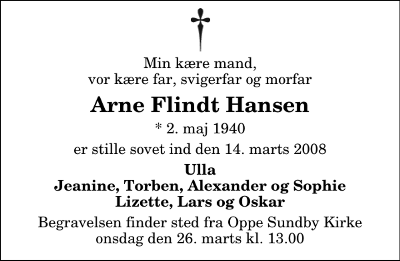 <p>Min kære mand, vor kære far, svigerfar og morfar<br />Arne Flindt Hansen<br />* 2. maj 1940<br />er stille sovet ind den 14. marts 2008<br />Ulla Jeanine, Torben, Alexander og Sophie Lizette, Lars og Oskar<br />Begravelsen finder sted fra Oppe Sundby Kirke onsdag den 26. marts kl. 13.00</p>
