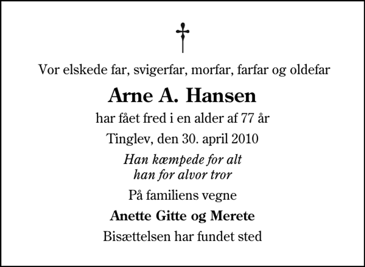 <p>Vor elskede far, svigerfar, morfar, farfar og oldefar<br />Arne A. Hansen<br />har fået fred i en alder af 77 år<br />Tinglev, den 30. april 2010<br />Han kæmpede for alt han for alvor tror<br />På familiens vegne<br />Anette Gitte og Merete<br />Bisættelsen har fundet sted</p>
