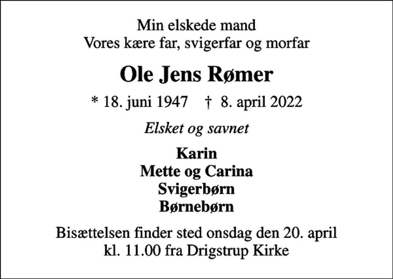 <p>Min elskede mand Vores kære far, svigerfar og morfar<br />Ole Jens Rømer<br />* 18. juni 1947 ✝ 8. april 2022<br />Elsket og savnet<br />Karin Mette og Carina Svigerbørn Børnebørn<br />Bisættelsen finder sted onsdag den 20. april kl. 11.00 fra Drigstrup Kirke</p>