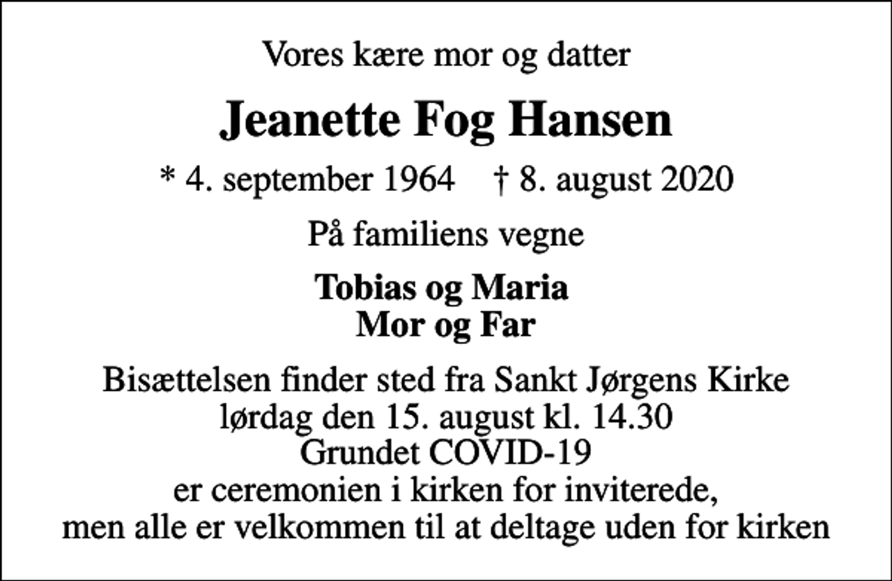 <p>Vores kære mor og datter<br />Jeanette Fog Hansen<br />* 4. september 1964 ✝ 8. august 2020<br />På familiens vegne<br />Tobias og Maria Mor og Far<br />Bisættelsen finder sted fra Sankt Jørgens Kirke lørdag den 15. august kl. 14.30 Grundet COVID-19 er ceremonien i kirken for inviterede, men alle er velkommen til at deltage uden for kirken</p>