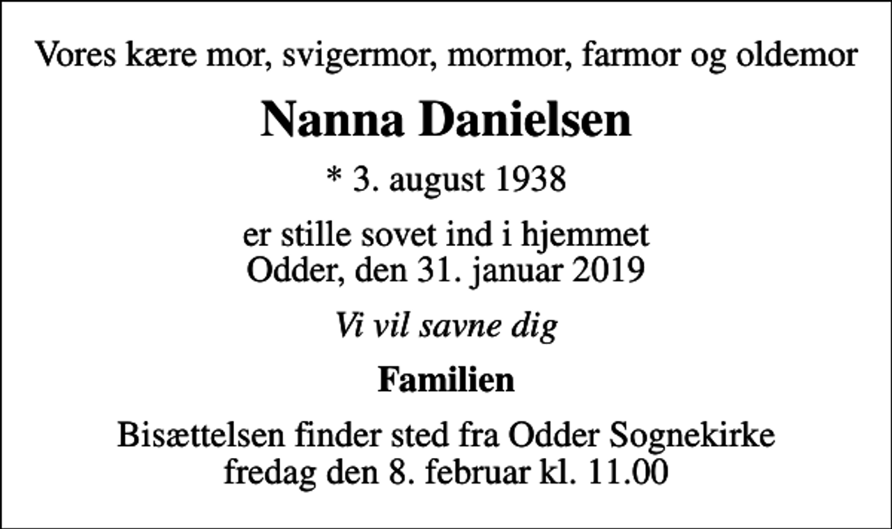 <p>Vores kære mor, svigermor, mormor, farmor og oldemor<br />Nanna Danielsen<br />* 3. august 1938<br />er stille sovet ind i hjemmet Odder, den 31. januar 2019<br />Vi vil savne dig<br />Familien<br />Bisættelsen finder sted fra Odder Sognekirke fredag den 8. februar kl. 11.00</p>