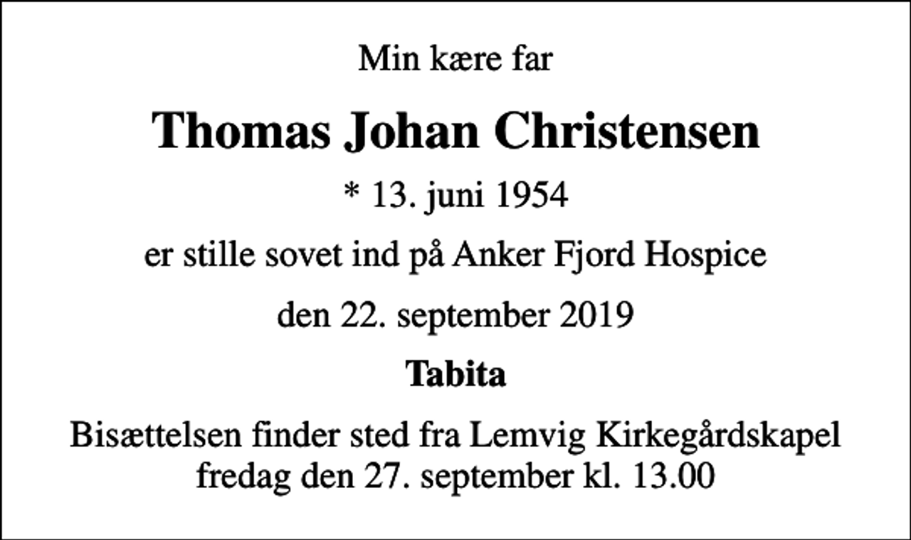 <p>Min kære far<br />Thomas Johan Christensen<br />* 13. juni 1954<br />er stille sovet ind på Anker Fjord Hospice<br />den 22. september 2019<br />Tabita<br />Bisættelsen finder sted fra Lemvig Kirkegårdskapel fredag den 27. september kl. 13.00</p>